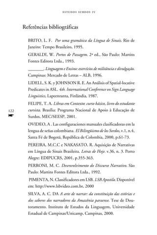 e s t u d o s s u rd o s 1 v



      Referências bibliográficas

        BRITO, L. F. Por uma gramática da Língua de Sinais. Rio de
        Janeiro: Tempo Brasileiro, 1995.
        GERALDI, W. Portos de Passagem. 2ª ed., São Paulo: Martins
        Fontes Editora Ltda., 1993.
        ________. Linguagem e Ensino: exercícios de militância e divulgação.
        Campinas: Mercado de Letras – ALB, 1996.
        LIDELL, S. K. y JOHNSON R. E. An Análisis of Spatial-locative
        Predicates in ASL. 4th. International Conference on Sign Language
        Linguistics, Lapeenranta, Finlândia, 1987.
        FELIPE, T. A. Libras em Contexto: curso básico, livro do estudante
122     cursista. Brasília: Programa Nacional de Apoio à Educação de
f       Surdos, MEC/SEESP, 2001.
        OVIDEO, A . Las configuraciones manuales clasificadoras em la
        lengua de señas colombiana. El Bilingüismo de los Sordos, v.1, n.4,
        Santa Fé de Bogotá, República de Colombia, 2000, p.61-73.
        PEREIRA, M.C.C e NAKASATO, R. Aquisição de Narrativas
        em Língua de Sinais Brasileira. Letras de Hoje. v.36, n. 3. Porto
        Alegre: EDIPUCRS, 2001, p.355-363.
        PERRONI, M. C. Desenvolvimento do Discurso Narrativo. São
        Paulo: Martins Fontes Editora Ltda., 1992.
        PIMENTA, N. Classificadores em LSB. LSB Apostila. Disponível
        em: http://www.lsbvideo.com.br, 2000
        SILVA, A. C. DA A arte de narrar: da constituição das estórias e
        dos saberes dos narradores da Amazônia paraense. Tese de Dou-
        toramento. Instituto de Estudos da Linguagem, Universidade
        Estadual de Campinas/Unicamp, Campinas, 2000.
 