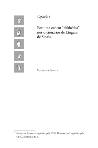 Capítulo 5


                      Por uma ordem “alfabética”
                      nos dicionários de Línguas
                      de Sinais




                      Mariângela Estelita




	 Mestre em Letras e Linguística pela UFG, Doutora em Linguística pela



  UFSC, criadora da ELiS.
 