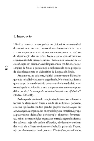 e s t u d o s s u rd o s 1 v




      1. Introdução

      Há várias maneiras de se organizar um dicionário, tanto no nível
      de sua microestrutura – o que considerar internamente em cada
      verbete – quanto no nível de sua macroestrutura – os critérios
      de classificação das entradas. Neste estudo, consideraremos
      apenas o nível da macroestrutura. Trataremos brevemente da
      classificação em dicionários de línguas orais e em dicionários de
124
      Línguas de Sinais e passaremos à explicação de nossa proposta
f     de classificação para os dicionários de Línguas de Sinais.
           Atualmente, no ocidente, é difícil pensar em um dicionário
      que não seja alfabeticamente organizado. No entanto, a forma
      que o corpo de um dicionário deve assumir é uma decisão a ser
      tomada pelo lexicógrafo, e uma das perguntas a serem respon-
      didas por ele é “o arranjo das entradas é temático ou alfabético?”
      (Welker 2004:81).
           Ao longo da história de criação dos dicionários, diferentes
      formas de classificação foram e ainda são utilizadas, podendo
      estas ser tipificadas em dois grandes grupos: onomasiológico ou
      semasiológico. A organização onomasiológica é temática, agrupa
      as palavras por ideias afins, por exemplo, alimentos, ferramen-
      tas, países; a semasiológica organiza as entradas segundo a forma
      das palavras, seja pela ordem alfabética, obedecendo à ordem
      das letras do alfabeto conforme estabelecida para cada língua,
      seja por algum outro critério, como o Kitab al-‘ayn, mencionado
 