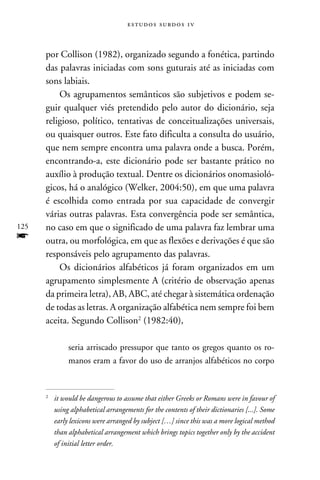 e s t u d o s s u rd o s 1 v



      por Collison (1982), organizado segundo a fonética, partindo
      das palavras iniciadas com sons guturais até as iniciadas com
      sons labiais.
          Os agrupamentos semânticos são subjetivos e podem se-
      guir qualquer viés pretendido pelo autor do dicionário, seja
      religioso, político, tentativas de conceitualizações universais,
      ou quaisquer outros. Este fato dificulta a consulta do usuário,
      que nem sempre encontra uma palavra onde a busca. Porém,
      encontrando-a, este dicionário pode ser bastante prático no
      auxílio à produção textual. Dentre os dicionários onomasioló-
      gicos, há o analógico (Welker, 2004:50), em que uma palavra
      é escolhida como entrada por sua capacidade de convergir
      várias outras palavras. Esta convergência pode ser semântica,
125   no caso em que o significado de uma palavra faz lembrar uma
f     outra, ou morfológica, em que as flexões e derivações é que são
      responsáveis pelo agrupamento das palavras.
          Os dicionários alfabéticos já foram organizados em um
      agrupamento simplesmente A (critério de observação apenas
      da primeira letra), AB, ABC, até chegar à sistemática ordenação
      de todas as letras. A organização alfabética nem sempre foi bem
      aceita. Segundo Collison (1982:40),

             seria arriscado pressupor que tanto os gregos quanto os ro-
             manos eram a favor do uso de arranjos alfabéticos no corpo



      	 it would be dangerous to assume that either Greeks or Romans were in favour of
      


        using alphabetical arrangements for the contents of their dictionaries [...]. Some
        early lexicons were arranged by subject […] since this was a more logical method
        than alphabetical arrangement which brings topics together only by the accident
        of initial letter order.
 