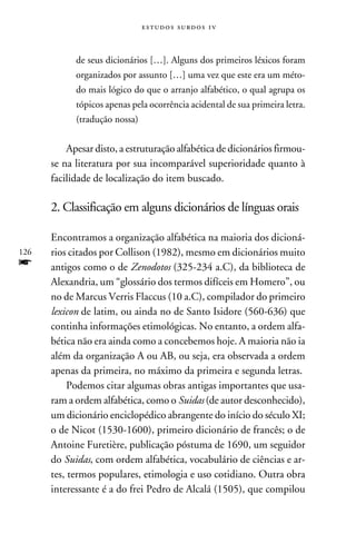 e s t u d o s s u rd o s 1 v



            de seus dicionários […]. Alguns dos primeiros léxicos foram
            organizados por assunto […] uma vez que este era um méto-
            do mais lógico do que o arranjo alfabético, o qual agrupa os
            tópicos apenas pela ocorrência acidental de sua primeira letra.
            (tradução nossa)


          Apesar disto, a estruturação alfabética de dicionários firmou-
      se na literatura por sua incomparável superioridade quanto à
      facilidade de localização do item buscado.

      2. Classificação em alguns dicionários de línguas orais
           	
      Encontramos a organização alfabética na maioria dos dicioná-
126   rios citados por Collison (1982), mesmo em dicionários muito
f     antigos como o de Zenodotos (325-234 a.C), da biblioteca de
      Alexandria, um “glossário dos termos difíceis em Homero”, ou
      no de Marcus Verris Flaccus (10 a.C), compilador do primeiro
      lexicon de latim, ou ainda no de Santo Isidore (560-636) que
      continha informações etimológicas. No entanto, a ordem alfa-
      bética não era ainda como a concebemos hoje. A maioria não ia
      além da organização A ou AB, ou seja, era observada a ordem
      apenas da primeira, no máximo da primeira e segunda letras.
           Podemos citar algumas obras antigas importantes que usa-
      ram a ordem alfabética, como o Suidas (de autor desconhecido),
      um dicionário enciclopédico abrangente do início do século XI;
      o de Nicot (1530-1600), primeiro dicionário de francês; o de
      Antoine Furetière, publicação póstuma de 1690, um seguidor
      do Suidas, com ordem alfabética, vocabulário de ciências e ar-
      tes, termos populares, etimologia e uso cotidiano. Outra obra
      interessante é a do frei Pedro de Alcalá (1505), que compilou
 
