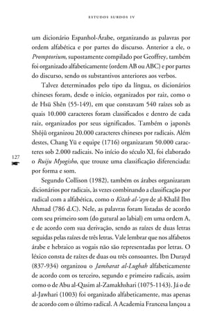 e s t u d o s s u rd o s 1 v



      um dicionário Espanhol-Árabe, organizando as palavras por
      ordem alfabética e por partes do discurso. Anterior a ele, o
      Promptorium, supostamente compilado por Geoffrey, também
      foi organizado alfabeticamente (ordem AB ou ABC) e por partes
      do discurso, sendo os substantivos anteriores aos verbos.
           Talvez determinados pelo tipo da língua, os dicionários
      chineses foram, desde o início, organizados por raiz, como o
      de Hsü Shên (55-149), em que constavam 540 raízes sob as
      quais 10.000 caracteres foram classificados e dentro de cada
      raiz, organizados por seus significados. Também o japonês
      Shôjû organizou 20.000 caracteres chineses por radicais. Além
      destes, Chang Yü e equipe (1716) organizaram 50.000 carac-
      teres sob 2.000 radicais. No início do século XI, foi elaborado
127
f     o Ruiju Myogisho, que trouxe uma classificação diferenciada:
      por forma e som.
           Segundo Collison (1982), também os árabes organizaram
      dicionários por radicais, às vezes combinando a classificação por
      radical com a alfabética, como o Kitab al-‘ayn de al-Khalil Ibn
      Ahmad (786 d.C). Nele, as palavras foram listadas de acordo
      com seu primeiro som (do gutural ao labial) em uma ordem A,
      e de acordo com sua derivação, sendo as raízes de duas letras
      seguidas pelas raízes de três letras. Vale lembrar que nos alfabetos
      árabe e hebraico as vogais não são representadas por letras. O
      léxico consta de raízes de duas ou três consoantes. Ibn Durayd
      (837-934) organizou o Jamharat al-Lughah alfabeticamente
      de acordo com os terceiro, segundo e primeiro radicais, assim
      como o de Abu al-Qasim al-Zamakhshari (1075-1143). Já o de
      al-Jawhari (1003) foi organizado alfabeticamente, mas apenas
      de acordo com o último radical. A Academia Francesa lançou a
 