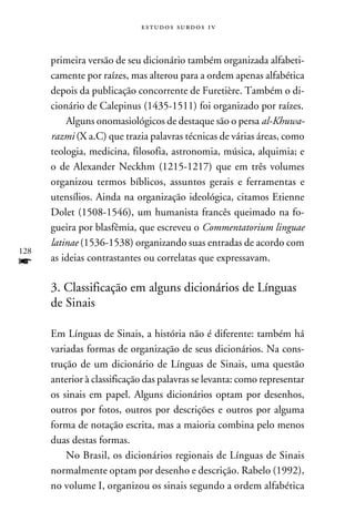 e s t u d o s s u rd o s 1 v



      primeira versão de seu dicionário também organizada alfabeti-
      camente por raízes, mas alterou para a ordem apenas alfabética
      depois da publicação concorrente de Furetière. Também o di-
      cionário de Calepinus (1435-1511) foi organizado por raízes.
          Alguns onomasiológicos de destaque são o persa al-Khuwa-
      razmi (X a.C) que trazia palavras técnicas de várias áreas, como
      teologia, medicina, filosofia, astronomia, música, alquimia; e
      o de Alexander Neckhm (1215-1217) que em três volumes
      organizou termos bíblicos, assuntos gerais e ferramentas e
      utensílios. Ainda na organização ideológica, citamos Etienne
      Dolet (1508-1546), um humanista francês queimado na fo-
      gueira por blasfêmia, que escreveu o Commentatorium linguae
      latinae (1536-1538) organizando suas entradas de acordo com
128
f     as ideias contrastantes ou correlatas que expressavam.

      3. Classificação em alguns dicionários de Línguas
      de Sinais

      Em Línguas de Sinais, a história não é diferente: também há
      variadas formas de organização de seus dicionários. Na cons-
      trução de um dicionário de Línguas de Sinais, uma questão
      anterior à classificação das palavras se levanta: como representar
      os sinais em papel. Alguns dicionários optam por desenhos,
      outros por fotos, outros por descrições e outros por alguma
      forma de notação escrita, mas a maioria combina pelo menos
      duas destas formas.
          No Brasil, os dicionários regionais de Línguas de Sinais
      normalmente optam por desenho e descrição. Rabelo (1992),
      no volume I, organizou os sinais segundo a ordem alfabética
 
