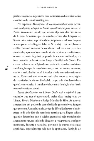e s t u d o s s u rd o s 1 v



     parâmetros sociolinguísticos para delimitar os diferentes locais
     e contexto de uso dessas línguas.
         No capítulo: Mecanismos de coesão textual em uma narra-
     tiva sinalizada: Língua de Sinais Brasileira em foco, Anater e
     Passos trazem um estudo que analisa algumas das estruturas
     da Libras. Apontam que os estudos acerca das Línguas de
     Sinais evidenciam especificidades importantes dessas línguas
     se comparadas às línguas faladas. Seus objetivos envolvem a
     análise dos mecanismos de coesão textual em uma narrativa
     sinalizada, apontando o uso de sinais dêiticos e anafóricos e
     outros recursos linguísticos possíveis a serem utilizados, na
     interpretação de histórias na Língua Brasileira de Sinais. Es-
     crevem sobre as estratégias de memorização visual necessárias e
13
f    a ordenação espacial dos elementos, entre outros mecanismos,
     como, a articulação simultânea dos sinais manuais e não-ma-
     nuais. Compartilham estudos realizados sobre as estratégias
     de transferência, do uso flexível do corpo e da simultaneidade
     que dizem respeito à simultaneidade na articulação dos sinais
     manuais e não-manuais.
         Lendo sinalizações em Libras: Onde está o sujeito? é um
     capítulo que nos é apresentado pelas duas intérpretes de
     Libras, Silvana Nicoloso e Soélge Mendes da Silva. As autoras
     apresentam um pouco da complexidade que envolve a função
     que exercem. Uma dessas situações de dificuldade para o intér-
     prete se dá pelo fato da permissão restrita que a língua coloca
     quando determina que o sujeito gramatical seja mencionado
     apenas uma vez, no início do discurso, e recuperado a qualquer
     momento, durante a narrativa, por meio de outras estratégias
     anafóricas, especialmente pelo uso da apontação. Partindo de
 
