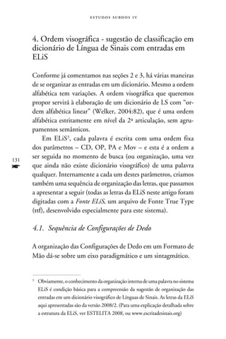 e s t u d o s s u rd o s 1 v



      4. Ordem visográfica - sugestão de classificação em
      dicionário de Língua de Sinais com entradas em
      ELiS

      Conforme já comentamos nas seções 2 e 3, há várias maneiras
      de se organizar as entradas em um dicionário. Mesmo a ordem
      alfabética tem variações. A ordem visográfica que queremos
      propor servirá à elaboração de um dicionário de LS com “or-
      dem alfabética linear” (Welker, 2004:82), que é uma ordem
      alfabética estritamente em nível da 2ª articulação, sem agru-
      pamentos semânticos.
           Em ELiS, cada palavra é escrita com uma ordem fixa
      dos parâmetros – CD, OP, PA e Mov – e esta é a ordem a
131
      ser seguida no momento de busca (ou organização, uma vez
f     que ainda não existe dicionário visográfico) de uma palavra
      qualquer. Internamente a cada um destes parâmetros, criamos
      também uma sequência de organização das letras, que passamos
      a apresentar a seguir (todas as letras da ELiS neste artigo foram
      digitadas com a Fonte ELiS, um arquivo de Fonte True Type
      (ttf), desenvolvido especialmente para este sistema).

      4.1. Sequência de Configurações de Dedo

      A organização das Configurações de Dedo em um Formato de
      Mão dá-se sobre um eixo paradigmático e um sintagmático.


      	Obviamente, o conhecimento da organização interna de uma palavra no sistema
      


       ELiS é condição básica para a compreensão da sugestão de organização das
       entradas em um dicionário visográfico de Línguas de Sinais. As letras da ELiS
       aqui apresentadas são da versão 2008/2. (Para uma explicação detalhada sobre
       a estrutura da ELiS, ver ESTELITA 2008, ou www.escritadesinais.org)
 