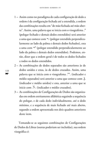 e s t u d o s s u rd o s 1 v



      1 –	Assim como no paradigma de cada configuração de dedo a
          ordem é da configuração fechada até a estendida, a ordem
          das combinações resulta em “de mão fechada até mão aber-
          ta”. Assim, uma palavra que se inicia com o visografema .°
          (polegar fechado e demais dedos estendidos) será anterior
          a uma que comece com ¬. (polegar estendido perpendicu-
          larmente ao lado da palma e demais dedos fechados), esta
          a uma com ¬° (polegar estendido perpendicularmente ao
          lado da palma e demais dedos estendidos). Podemos, en-
          tão, dizer que a ordem geral é de todos os dedos fechados
          a todos os dedos estendidos.
      2 –	As combinações de dedos separados são anteriores às de
133       dedos unidos e estas, às de dedos cruzados. Assim, uma
f         palavra que se inicia com o visografema .°°. (indicador e
          médio separados) será anterior a uma que comece com .}.
          (indicador e médio unidos) e esta, anterior a uma que se
          inicie com      (indicador e médio cruzados).
      3 –	As combinações de Configurações de Dedos são organiza-
          das em ordem estritamente alfabética seguindo a sequência
          do polegar, e de cada dedo individualmente, até o dedo
          mínimo, e a sequência de mais fechado até mais aberto,
          segundo a ordem apresentada nos dois quadros anteriores
          deste item.

          Tomando-se as seguintes combinações de Configurações
      de Dedos da Libras (outras poderiam ser incluídas), sua ordem
      visográfica é:
 