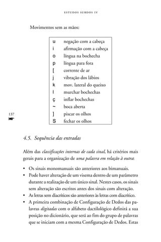 e s t u d o s s u rd o s 1 v



          Movimentos sem as mãos:

                       u      negação com a cabeça
                       i      afirmação com a cabeça
                       o      língua na bochecha
                       p      língua para fora
                       [      corrente de ar
                       j      vibração dos lábios
                       k      mov. lateral do queixo
                       l      murchar bochechas
                       ç      inflar bochechas
                       ~      boca aberta
137                    ]      piscar os olhos
f                      S      fechar os olhos


      4.5. Sequência das entradas

      Além das classificações internas de cada sinal, há critérios mais
      gerais para a organização de uma palavra em relação à outra:

      •	Os sinais monomanuais são anteriores aos bimanuais.
      •	Pode haver alteração de um visema dentro de um parâmetro
        durante a realização de um único sinal. Nestes casos, os sinais
        sem alteração são escritos antes dos sinais com alteração.
      •	As letras sem diacríticos são anteriores às letras com diacrítico.
      •	A primeira combinação de Configuração de Dedos das pa-
        lavras digitadas com o alfabeto dactilológico definirá a sua
        posição no dicionário, que será ao fim do grupo de palavras
        que se iniciam com a mesma Configuração de Dedos. Estas
 