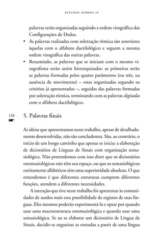 e s t u d o s s u rd o s 1 v



         palavras serão organizadas seguindo a ordem visográfica das
         Configurações de Dedos.
      •	As palavras realizadas com soletração rítmica são anteriores
         àquelas com o alfabeto dactilológico e seguem a mesma
         ordem visográfica das outras palavras.
      •	 Resumindo, as palavras que se iniciam com o mesmo vi-
         sografema serão assim hierarquizadas: as primeiras serão
         as palavras formadas pelos quatro parâmetros (ou três, na
         ausência de movimento) – estas organizadas segundo os
         critérios já apresentados –, seguidas das palavras formadas
         por soletração rítmica, terminando com as palavras digitadas
         com o alfabeto dactilológico.

138   5. Palavras finais
f
      As ideias que apresentamos neste trabalho, apesar de detalhada-
      mente desenvolvidas, não são concludentes. São, ao contrário, o
      início de um longo caminho que apenas se inicia: a elaboração
      de dicionários de Línguas de Sinais com organização sema-
      siológica. Não pretendemos com isso dizer que os dicionários
      onomasiológicos não têm seu espaço, ou que os semasiológicos
      estritamente alfabéticos têm uma superioridade absoluta. O que
      entendemos é que diferentes estruturas cumprem diferentes
      funções, atendem a diferentes necessidades.
          A intenção que tive neste trabalho foi apresentar às comuni-
      dades de surdos mais esta possibilidade de registro de suas lín-
      guas. Eles mesmos poderão experimentá-la e optar por quando
      usar uma macroestrutura onomasiológica e quando usar uma
      semasiológica. Se ao se elaborar um dicionário de Língua de
      Sinais, decidir-se organizar as entradas a partir de uma língua
 
