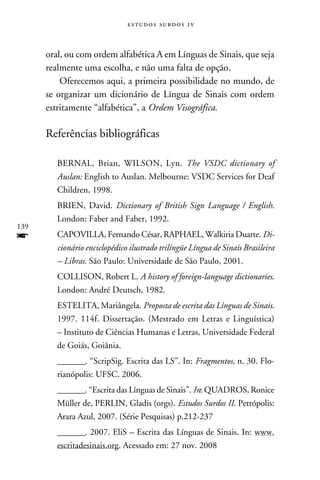 e s t u d o s s u rd o s 1 v



      oral, ou com ordem alfabética A em Línguas de Sinais, que seja
      realmente uma escolha, e não uma falta de opção.
          Oferecemos aqui, a primeira possibilidade no mundo, de
      se organizar um dicionário de Língua de Sinais com ordem
      estritamente “alfabética”, a Ordem Visográfica.

      Referências bibliográficas

         BERNAL, Brian, WILSON, Lyn. The VSDC dictionary of
         Auslan: English to Auslan. Melbourne: VSDC Services for Deaf
         Children, 1998.
         BRIEN, David. Dictionary of British Sign Language / English.
         London: Faber and Faber, 1992.
139
f        CAPOVILLA, Fernando César, RAPHAEL, Walkiria Duarte. Di-
         cionário enciclopédico ilustrado trilíngüe Língua de Sinais Brasileira
         – Libras. São Paulo: Universidade de São Paulo, 2001.
         COLLISON, Robert L. A history of foreign-language dictionaries.
         London: André Deutsch, 1982.
         ESTELITA, Mariângela. Proposta de escrita das Línguas de Sinais.
         1997. 114f. Dissertação. (Mestrado em Letras e Linguística)
         – Instituto de Ciências Humanas e Letras, Universidade Federal
         de Goiás, Goiânia.
         _______. “ScripSig. Escrita das LS”. In: Fragmentos, n. 30. Flo-
         rianópolis: UFSC. 2006.
         _______. “Escrita das Línguas de Sinais”. In: QUADROS, Ronice
         Müller de, PERLIN, Gladis (orgs). Estudos Surdos II. Petrópolis:
         Arara Azul, 2007. (Série Pesquisas) p.212-237
         _______. 2007. EliS – Escrita das Línguas de Sinais. In: www.
         escritadesinais.org. Acessado em: 27 nov. 2008
 