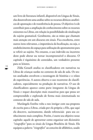 e s t u d o s s u rd o s 1 v



     um livro de literatura infantil, disponível em Língua de Sinais,
     elas desenvolvem uma análise sobre os recursos dêiticos-anafóri-
     cos de apontação e de transferência de pessoa. O objetivo é o de
     contribuir para a ampliação do conhecimento sobre os recursos
     existentes na Libras, em relação às possibilidades de sinalização
     do sujeito gramatical. Geralmente, são as mãos que chamam
     mais atenção em um discurso em sinais. Fica encoberta, entre
     outros itens relevantes, a importância da localização, ou seja, o
     estabelecimento do espaço para utilização do apontamento para
     se referir ao sujeito. No entanto, o uso indevido ou incorreto
     deste pode alterar ou tornar incompreensível o discurso. O
     capítulo é riquíssimo de conteúdos, um verdadeiro presente
     para os leitores.
14
f        Zilda Gesueli analisa os classificadores em narrativas na
     Libras de crianças surdas no contexto de sala de aula. Os tex-
     tos analisados envolvem a recontagem de histórias e o relato
     de experiências. A autora observa o uso recorrente de classifi-
     cadores, especialmente na produção de narrativas. O uso de
     classificadores aparece como parte integrante da Língua de
     Sinais e requer descrições mais exaustivas para que possa ser
     compreendido e explorado de forma mais sistematizada no
     contexto de sala de aula.
         Mariângela Estelita volta a nos instigar com sua proposta
     de escrita para a Libras, criada por ela própria: a Elis, que aqui
     ela descreve, sucintamente, dando referenciais para seu co-
     nhecimento mais completo. Porém, é outro seu objetivo nesse
     capítulo: aquele de apresentar como organizar um dicionário
     “visográfico” para os sinais da Língua Brasileira de Sinais. Ela
     equipara a palavra “visográfico” ao conceito de alfabético, usado
 