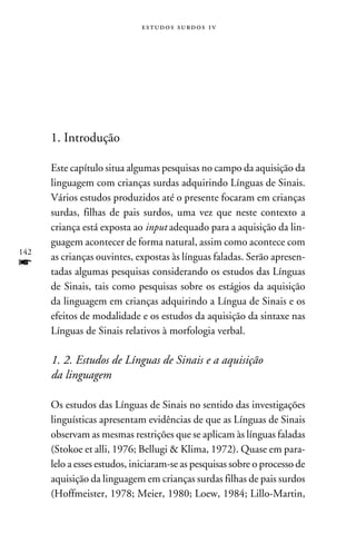 e s t u d o s s u rd o s 1 v




      1. Introdução

      Este capítulo situa algumas pesquisas no campo da aquisição da
      linguagem com crianças surdas adquirindo Línguas de Sinais.
      Vários estudos produzidos até o presente focaram em crianças
      surdas, filhas de pais surdos, uma vez que neste contexto a
      criança está exposta ao input adequado para a aquisição da lin-
      guagem acontecer de forma natural, assim como acontece com
142
      as crianças ouvintes, expostas às línguas faladas. Serão apresen-
f     tadas algumas pesquisas considerando os estudos das Línguas
      de Sinais, tais como pesquisas sobre os estágios da aquisição
      da linguagem em crianças adquirindo a Língua de Sinais e os
      efeitos de modalidade e os estudos da aquisição da sintaxe nas
      Línguas de Sinais relativos à morfologia verbal.

      1. 2. Estudos de Línguas de Sinais e a aquisição
      da linguagem

      Os estudos das Línguas de Sinais no sentido das investigações
      linguísticas apresentam evidências de que as Línguas de Sinais
      observam as mesmas restrições que se aplicam às línguas faladas
      (Stokoe et alli, 1976; Bellugi  Klima, 1972). Quase em para-
      lelo a esses estudos, iniciaram-se as pesquisas sobre o processo de
      aquisição da linguagem em crianças surdas filhas de pais surdos
      (Hoffmeister, 1978; Meier, 1980; Loew, 1984; Lillo-Martin,
 