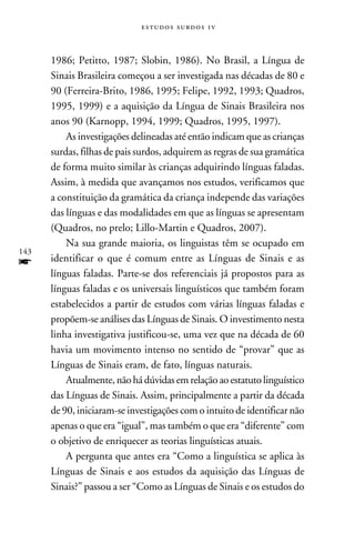 e s t u d o s s u rd o s 1 v



      1986; Petitto, 1987; Slobin, 1986). No Brasil, a Língua de
      Sinais Brasileira começou a ser investigada nas décadas de 80 e
      90 (Ferreira-Brito, 1986, 1995; Felipe, 1992, 1993; Quadros,
      1995, 1999) e a aquisição da Língua de Sinais Brasileira nos
      anos 90 (Karnopp, 1994, 1999; Quadros, 1995, 1997).
          As investigações delineadas até então indicam que as crianças
      surdas, filhas de pais surdos, adquirem as regras de sua gramática
      de forma muito similar às crianças adquirindo línguas faladas.
      Assim, à medida que avançamos nos estudos, verificamos que
      a constituição da gramática da criança independe das variações
      das línguas e das modalidades em que as línguas se apresentam
      (Quadros, no prelo; Lillo-Martin e Quadros, 2007).
          Na sua grande maioria, os linguistas têm se ocupado em
143
f     identificar o que é comum entre as Línguas de Sinais e as
      línguas faladas. Parte-se dos referenciais já propostos para as
      línguas faladas e os universais linguísticos que também foram
      estabelecidos a partir de estudos com várias línguas faladas e
      propõem-se análises das Línguas de Sinais. O investimento nesta
      linha investigativa justificou-se, uma vez que na década de 60
      havia um movimento intenso no sentido de “provar” que as
      Línguas de Sinais eram, de fato, línguas naturais.
          Atualmente, não há dúvidas em relação ao estatuto linguístico
      das Línguas de Sinais. Assim, principalmente a partir da década
      de 90, iniciaram-se investigações com o intuito de identificar não
      apenas o que era “igual”, mas também o que era “diferente” com
      o objetivo de enriquecer as teorias linguísticas atuais.
          A pergunta que antes era “Como a linguística se aplica às
      Línguas de Sinais e aos estudos da aquisição das Línguas de
      Sinais?” passou a ser “Como as Línguas de Sinais e os estudos do
 