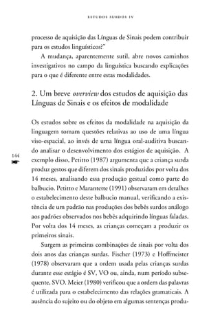 e s t u d o s s u rd o s 1 v



      processo de aquisição das Línguas de Sinais podem contribuir
      para os estudos linguísticos?”
          A mudança, aparentemente sutil, abre novos caminhos
      investigativos no campo da linguística buscando explicações
      para o que é diferente entre estas modalidades.

      2. Um breve overview dos estudos de aquisição das
      Línguas de Sinais e os efeitos de modalidade

      Os estudos sobre os efeitos da modalidade na aquisição da
      linguagem tomam questões relativas ao uso de uma língua
      viso-espacial, ao invés de uma língua oral-auditiva buscan-
      do analisar o desenvolvimento dos estágios de aquisição. A
144
f     exemplo disso, Petitto (1987) argumenta que a criança surda
      produz gestos que diferem dos sinais produzidos por volta dos
      14 meses, analisando essa produção gestual como parte do
      balbucio. Petitto e Marantette (1991) observaram em detalhes
      o estabelecimento deste balbucio manual, verificando a exis-
      tência de um padrão nas produções dos bebês surdos análogo
      aos padrões observados nos bebês adquirindo línguas faladas.
      Por volta dos 14 meses, as crianças começam a produzir os
      primeiros sinais.
          Surgem as primeiras combinações de sinais por volta dos
      dois anos das crianças surdas. Fischer (1973) e Hoffmeister
      (1978) observaram que a ordem usada pelas crianças surdas
      durante esse estágio é SV, VO ou, ainda, num período subse-
      quente, SVO. Meier (1980) verificou que a ordem das palavras
      é utilizada para o estabelecimento das relações gramaticais. A
      ausência do sujeito ou do objeto em algumas sentenças produ-
 
