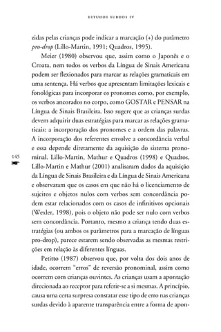 e s t u d o s s u rd o s 1 v



      zidas pelas crianças pode indicar a marcação (+) do parâmetro
      pro-drop (Lillo-Martin, 1991; Quadros, 1995).
          Meier (1980) observou que, assim como o Japonês e o
      Croata, nem todos os verbos da Língua de Sinais Americana
      podem ser flexionados para marcar as relações gramaticais em
      uma sentença. Há verbos que apresentam limitações lexicais e
      fonológicas para incorporar os pronomes como, por exemplo,
      os verbos ancorados no corpo, como GOSTAR e PENSAR na
      Língua de Sinais Brasileira. Isso sugere que as crianças surdas
      devem adquirir duas estratégias para marcar as relações grama-
      ticais: a incorporação dos pronomes e a ordem das palavras.
      A incorporação dos referentes envolve a concordância verbal
      e essa depende diretamente da aquisição do sistema prono-
145   minal. Lillo-Martin, Mathur e Quadros (1998) e Quadros,
f     Lillo-Martin e Mathur (2001) analisaram dados da aquisição
      da Língua de Sinais Brasileira e da Língua de Sinais Americana
      e observaram que os casos em que não há o licenciamento de
      sujeitos e objetos nulos com verbos sem concordância po-
      dem estar relacionados com os casos de infinitivos opcionais
      (Wexler, 1998), pois o objeto não pode ser nulo com verbos
      sem concordância. Portanto, mesmo a criança tendo duas es-
      tratégias (ou ambos os parâmetros para a marcação de línguas
      pro-drop), parece estarem sendo observadas as mesmas restri-
      ções em relação às diferentes línguas.
          Petitto (1987) observou que, por volta dos dois anos de
      idade, ocorrem “erros” de reversão pronominal, assim como
      ocorrem com crianças ouvintes. As crianças usam a apontação
      direcionada ao receptor para referir-se a si mesmas. A princípio,
      causa uma certa surpresa constatar esse tipo de erro nas crianças
      surdas devido à aparente transparência entre a forma de apon-
 