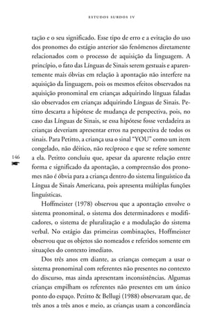e s t u d o s s u rd o s 1 v



      tação e o seu significado. Esse tipo de erro e a evitação do uso
      dos pronomes do estágio anterior são fenômenos diretamente
      relacionados com o processo de aquisição da linguagem. A
      princípio, o fato das Línguas de Sinais serem gestuais e aparen-
      temente mais óbvias em relação à apontação não interfere na
      aquisição da linguagem, pois os mesmos efeitos observados na
      aquisição pronominal em crianças adquirindo línguas faladas
      são observados em crianças adquirindo Línguas de Sinais. Pe-
      titto descarta a hipótese de mudança de perspectiva, pois, no
      caso das Línguas de Sinais, se essa hipótese fosse verdadeira as
      crianças deveriam apresentar erros na perspectiva de todos os
      sinais. Para Petitto, a criança usa o sinal “YOU” como um item
      congelado, não dêitico, não recíproco e que se refere somente
146   a ela. Petitto concluiu que, apesar da aparente relação entre
f     forma e significado da apontação, a compreensão dos prono-
      mes não é óbvia para a criança dentro do sistema linguístico da
      Língua de Sinais Americana, pois apresenta múltiplas funções
      linguísticas.
           Hoffmeister (1978) observou que a apontação envolve o
      sistema pronominal, o sistema dos determinadores e modifi-
      cadores, o sistema de pluralização e a modulação do sistema
      verbal. No estágio das primeiras combinações, Hoffmeister
      observou que os objetos são nomeados e referidos somente em
      situações do contexto imediato.
           Dos três anos em diante, as crianças começam a usar o
      sistema pronominal com referentes não presentes no contexto
      do discurso, mas ainda apresentam inconsistências. Algumas
      crianças empilham os referentes não presentes em um único
      ponto do espaço. Petitto  Bellugi (1988) observaram que, de
      três anos a três anos e meio, as crianças usam a concordância
 