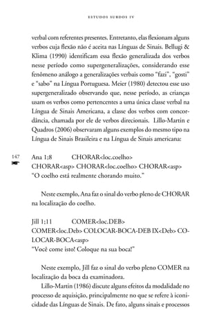 e s t u d o s s u rd o s 1 v



      verbal com referentes presentes. Entretanto, elas flexionam alguns
      verbos cuja flexão não é aceita nas Línguas de Sinais. Bellugi 
      Klima (1990) identificam essa flexão generalizada dos verbos
      nesse período como supergeneralizações, considerando esse
      fenômeno análogo a generalizações verbais como “fazi”, “gosti”
      e “sabo” na Língua Portuguesa. Meier (1980) detectou esse uso
      supergeneralizado observando que, nesse período, as crianças
      usam os verbos como pertencentes a uma única classe verbal na
      Língua de Sinais Americana, a classe dos verbos com concor-
      dância, chamada por ele de verbos direcionais. Lillo-Martin e
      Quadros (2006) observaram alguns exemplos do mesmo tipo na
      Língua de Sinais Brasileira e na Língua de Sinais americana:

147   Ana 1;8	CHORARloc.coelho
f     CHORARasp CHORARloc.coelho CHORARasp
      “O coelho está realmente chorando muito.”

          Neste exemplo, Ana faz o sinal do verbo pleno de CHORAR
      na localização do coelho.

      Jill 1;11	COMERloc.DEB
      COMERloc.Deb COLOCAR-BOCA-DEB IXDeb CO-
      LOCAR-BOCAasp
      “Você come isto! Coloque na sua boca!”

          Neste exemplo, Jill faz o sinal do verbo pleno COMER na
      localização da boca da examinadora.
          Lillo-Martin (1986) discute alguns efeitos da modalidade no
      processo de aquisição, principalmente no que se refere à iconi-
      cidade das Línguas de Sinais. De fato, alguns sinais e processos
 
