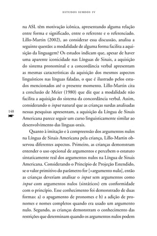 e s t u d o s s u rd o s 1 v



      na ASL têm motivação icônica, apresentando alguma relação
      entre forma e significado, entre o referente e o referenciado.
      Lillo-Martin (2002), ao considerar essa discussão, analisa a
      seguinte questão: a modalidade de alguma forma facilita a aqui-
      sição da linguagem? Os estudos indicam que, apesar de haver
      uma aparente iconicidade nas Línguas de Sinais, a aquisição
      do sistema pronominal e a concordância verbal apresentam
      as mesmas características da aquisição dos mesmos aspectos
      linguísticos nas línguas faladas, o que é ilustrado pelos estu-
      dos mencionados até o presente momento. Lillo-Martin cita
      a conclusão de Meier (1980) que diz que a modalidade não
      facilita a aquisição do sistema da concordância verbal. Assim,
      considerando o input natural que as crianças surdas analisadas
148   nessas pesquisas apresentam, a aquisição da Língua de Sinais
f     Americana parece seguir um curso linguisticamente similar ao
      desenvolvimento das línguas orais.
          Quanto à imitação e à compreensão dos argumentos nulos
      na Língua de Sinais Americana pela criança, Lillo-Martin ob-
      servou diferentes aspectos. Primeiro, as crianças demonstram
      entender o uso opcional de argumentos e percebem o estatuto
      sintaticamente real dos argumentos nulos na Língua de Sinais
      Americana. Considerando o Princípio de Projeção Estendido,
      se o valor primitivo do parâmetro for [+argumento nulo], então
      as crianças deveriam analisar o input sem argumentos como
      input com argumentos nulos (sintáticos) em conformidade
      com o princípio. Esse conhecimento foi demonstrado de duas
      formas: a) o apagamento de pronomes e b) a adição de pro-
      nomes e nomes completos quando era usado um argumento
      nulo. Segundo, as crianças demonstram o conhecimento das
      restrições que determinam quando os argumentos nulos podem
 