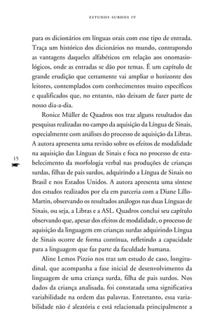 e s t u d o s s u rd o s 1 v



     para os dicionários em línguas orais com esse tipo de entrada.
     Traça um histórico dos dicionários no mundo, contrapondo
     as vantagens daqueles alfabéticos em relação aos onomasio-
     lógicos, onde as entradas se dão por temas. É um capítulo de
     grande erudição que certamente vai ampliar o horizonte dos
     leitores, contemplados com conhecimentos muito específicos
     e qualificados que, no entanto, não deixam de fazer parte de
     nosso dia-a-dia.
         Ronice Müller de Quadros nos traz alguns resultados das
     pesquisas realizadas no campo da aquisição da Língua de Sinais,
     especialmente com análises do processo de aquisição da Libras.
     A autora apresenta uma revisão sobre os efeitos de modalidade
     na aquisição das Línguas de Sinais e foca no processo de esta-
15
f    belecimento da morfologia verbal nas produções de crianças
     surdas, filhas de pais surdos, adquirindo a Língua de Sinais no
     Brasil e nos Estados Unidos. A autora apresenta uma síntese
     dos estudos realizados por ela em parceria com a Diane Lillo-
     Martin, observando os resultados análogos nas duas Línguas de
     Sinais, ou seja, a Libras e a ASL. Quadros conclui seu capítulo
     observando que, apesar dos efeitos de modalidade, o processo de
     aquisição da linguagem em crianças surdas adquirindo Língua
     de Sinais ocorre de forma contínua, refletindo a capacidade
     para a linguagem que faz parte da faculdade humana.
         Aline Lemos Pizzio nos traz um estudo de caso, longitu-
     dinal, que acompanha a fase inicial de desenvolvimento da
     linguagem de uma criança surda, filha de pais surdos. Nos
     dados da criança analisada, foi constatada uma significativa
     variabilidade na ordem das palavras. Entretanto, essa varia-
     bilidade não é aleatória e está relacionada principalmente a
 