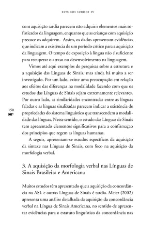 e s t u d o s s u rd o s 1 v



      com aquisição tardia parecem não adquirir elementos mais so-
      fisticados da linguagem, enquanto que as crianças com aquisição
      precoce os adquirem. Assim, os dados apresentam evidências
      que indicam a existência de um período crítico para a aquisição
      da linguagem. O tempo de exposição à língua não é suficiente
      para recuperar o atraso no desenvolvimento na linguagem.
           Vimos até aqui exemplos de pesquisas sobre a estrutura e
      a aquisição das Línguas de Sinais, mas ainda há muito a ser
      investigado. Por um lado, existe uma preocupação em relação
      aos efeitos das diferenças na modalidade fazendo com que os
      estudos das Línguas de Sinais sejam extremamente relevantes.
      Por outro lado, as similaridades encontradas entre as línguas
      faladas e as línguas sinalizadas parecem indicar a existência de
150
f     propriedades do sistema linguístico que transcendem a modali-
      dade das línguas. Nesse sentido, o estudo das Línguas de Sinais
      tem apresentado elementos significativos para a confirmação
      dos princípios que regem as línguas humanas.
           A seguir, apresentam-se estudos específicos da aquisição
      da sintaxe nas Línguas de Sinais, com foco na aquisição da
      morfologia verbal.

      3. A aquisição da morfologia verbal nas Línguas de
      Sinais Brasileira e Americana

      Muitos estudos têm apresentado que a aquisição da concordân-
      cia na ASL e outras Línguas de Sinais é tardia. Meier (2002)
      apresenta uma análise detalhada da aquisição da concordância
      verbal na Língua de Sinais Americana, no sentido de apresen-
      tar evidências para o estatuto linguístico da concordância nas
 