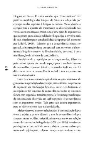 e s t u d o s s u rd o s 1 v



      Línguas de Sinais. O autor conclui que “concordância” faz
      parte da morfologia das Línguas de Sinais e é adquirida por
      crianças surdas expostas à Língua de Sinais. Meier chama a
      atenção para a questão do tratamento da direcionalidade nos
      verbos com apontação apresentando uma série de argumentos
      que sugerem que a direcionalidade é linguística e envolve mais
      do que, simplesmente, uma habilidade de apontar (cf. proposto
      por Liddell, 2000). Mesmo que a concordância pareça ser
      gestual, a integração desse uso gestual com os verbos é deter-
      minada linguisticamente. A direcionalidade, portanto, é uma
      manifestação do sistema de concordância.
          Considerando a aquisição em crianças surdas, filhas de
      pais surdos, apesar do uso do espaço para o estabelecimento
151   da concordância parecer icônico, os estudos indicam que há
f     diferenças entre a concordância verbal e um mapeamento
      icônico das relações.
          Com base em estudos longitudinais, o autor observou al-
      guns erros na produção das crianças surdas típicos do processo
      de aquisição da morfologia flexional, entre eles destacam-se
      os seguintes: (a) omissão da concordância (todas as omissões
      foram com segunda e terceiras pessoas); (b) supergeneralização
      da concordância observada em verbos plenos; (c) concordância
      com o argumento errado. Tais erros são contra-argumentos
      para as hipóteses com base na iconicidade.
          Meier observou aspectos relacionados à concordância dupla
      (com o sujeito e com o objeto): o uso de concordância dupla
      apresenta uma incidência significativamente menor em relação
      ao uso da concordância singular (de 32% para 88%). As crianças
      privilegiam a concordância com o objeto com os verbos que
      movem do sujeito para o objeto, ou seja, tendem a fazer a con-
 
