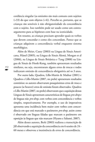 e s t u d o s s u rd o s 1 v



      cordância singular (as omissões são mais comuns com sujeitos
      (=33) do que com objetos (=4)). Percebe-se, portanto, que as
      crianças são sensíveis à não obrigatoriedade da concordância
      com o sujeito. Isso também pode ser usado como um contra-
      argumento para as hipóteses com base na iconicidade.
           Em resumo, as crianças precisam aprender quais os verbos
      que devem concordar e como eles concordam. Parece que as
      crianças adquirem a concordância verbal enquanto sistema
      morfológico.
           Além de Meier, Casey (2003) na Língua de Sinais Ameri-
      cana, Hänel (2005), na Língua de Sinais Alemã, Morgan et al
      (2006), na Língua de Sinais Britânica e Tang (2008) na Lín-
      gua de Sinais de Honk-Kong, também apresentam resultados
152   similares, ou seja, encontraram alguns erros de trocas e todos
f     indicaram omissão de concordância obrigatória até os 3 anos.
           Por outro lado, Quadros, Lillo-Martin  Mathur (2001) e
      Quadros e Lillo-Martin (2007, no prelo) apresentam resultados
      contrários: os autores observaram pouquíssimos erros de troca e
      poucos (se houver) erros de omissão foram observados. Quadros
      e Lillo-Martin (2007, no prelo) observaram que a aquisição dessas
      Línguas de Sinais apresentam características de línguas pro-drop e
      de línguas não pro-drop, com verbos com concordância e verbos
      simples, respectivamente. Por exemplo, o uso de imperativos
      apresenta uma incidência bem maior com verbos com concor-
      dância em que está marcado o parâmetro pro-drop, assim como
      é observado em línguas faladas que marcam o parâmetro em
      oposição às línguas que não marcam (Hyams e Salustri, 2007).
           Além desses autores, Berk (2003) realizou a transcrição de
      Jill observando a aquisição da concordância em 6 sessões de 24 -
      60 meses e observou a inexistência de erros de concordância.
 