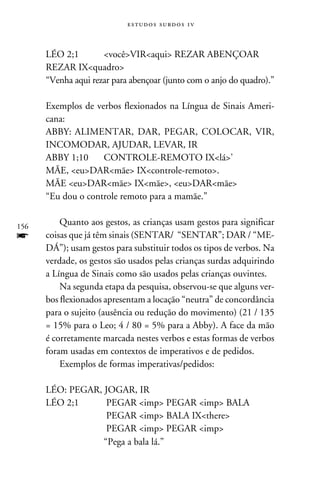 e s t u d o s s u rd o s 1 v



      LÉO 2;1	       vocêVIRaqui REZAR ABENÇOAR
      REZAR IXquadro
      “Venha aqui rezar para abençoar (junto com o anjo do quadro).”

      Exemplos de verbos flexionados na Língua de Sinais Ameri-
      cana:
      ABBY:	ALIMENTAR, DAR, PEGAR, COLOCAR, VIR,
      INCOMODAR, AJUDAR, LEVAR, IR
      ABBY 1;10	CONTROLE-REMOTO IXlá’
      MÃE, euDARmãe IXcontrole-remoto.
      MÃE euDARmãe IXmãe, euDARmãe
      “Eu dou o controle remoto para a mamãe.”


156
          Quanto aos gestos, as crianças usam gestos para significar
f     coisas que já têm sinais (SENTAR/ “SENTAR”; DAR / “ME-
      DÁ”); usam gestos para substituir todos os tipos de verbos. Na
      verdade, os gestos são usados pelas crianças surdas adquirindo
      a Língua de Sinais como são usados pelas crianças ouvintes.
          Na segunda etapa da pesquisa, observou-se que alguns ver-
      bos flexionados apresentam a locação “neutra” de concordância
      para o sujeito (ausência ou redução do movimento) (21 / 135
      = 15% para o Leo; 4 / 80 = 5% para a Abby). A face da mão
      é corretamente marcada nestes verbos e estas formas de verbos
      foram usadas em contextos de imperativos e de pedidos.
          Exemplos de formas imperativas/pedidos:

      LÉO: PEGAR, JOGAR, IR
      LÉO 2;1	     PEGAR imp PEGAR imp BALA
      		           PEGAR imp BALA IXthere
      		           PEGAR imp PEGAR imp
      		          “Pega a bala lá.”
 