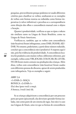 e s t u d o s s u rd o s 1 v



      pesquisas, provavelmente porque podemos ter usado diferentes
      critérios para classificar os verbos; analisaram-se os exemplos
      de verbos com formas neutras ou reduzidas como formas im-
      perativas (e talvez infinitivas) e percebeu-se a correspondência
      entre direção dos olhos e concordância manual com o objeto
      e locação.
          Quanto à produtividade, verificou-se que os tipos e tokens
      são similares tanto na Língua de Sinais Brasileira, como na
      Língua de Sinais Americana.
          Verificou-se, também, que os verbos com concordância
      (não-locativos) foram infrequentes, como DAR, OLHAR, AJU-
      DAR. No entanto, poderíamos, a partir desse número reduzido,
      concluir que a concordância não é produtiva? A resposta aqui é
159
      não, pois há evidências de produtividade. A concordância loca-
f     tiva foi produtiva com muitos verbos e diferentes referentes, por
      exemplo, verbos como VIR, JOGAR, COLOCAR, IR, LEVAR,
      FICAR foram muito comuns nas produções das crianças. Além
      disso, verbos com concordância (não-locativas) foram usados
      com diferentes pessoas do discurso, apesar de serem produzidos
      com infrequência. Veja os exemplos a seguir:

      ABBY 2;4
      1DAR2 MAÇA
      BONECA 2DAR1
      (Eu) dou (para você) a maçã.
      A boneca, (você) (me) dá.

          Se as crianças adquirissem a concordância por um processo
      parte por parte (piecemeal), elas deveriam aprender formas iso-
      ladas, não como parte de um sistema de regra. Isto não é o caso
      nas Línguas de Sinais, uma vez que as formas de concordância
 