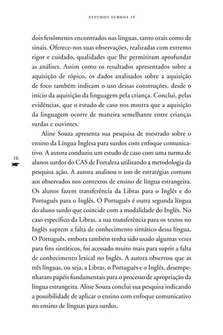 e s t u d o s s u rd o s 1 v



     dois fenômenos encontrados nas línguas, tanto orais como de
     sinais. Oferece-nos suas observações, realizadas com extremo
     rigor e cuidado, qualidades que lhe permitiram aprofundar
     as análises. Assim como os resultados apresentados sobre a
     aquisição de tópico, os dados analisados sobre a aquisição
     de foco também indicam o uso dessas construções, desde o
     início da aquisição da linguagem pela criança. Conclui, pelas
     evidências, que o estudo de caso nos mostra que a aquisição
     da linguagem ocorre de maneira semelhante entre crianças
     surdas e ouvintes.
         Aline Souza apresenta sua pesquisa de mestrado sobre o
     ensino da Língua Inglesa para surdos com enfoque comunica-
     tivo. A autora conduziu um estudo de caso com uma turma de
16
f    alunos surdos do CAS de Fortaleza utilizando a metodologia da
     pesquisa ação. A autora analisou o uso de estratégias comuns
     aos observados nos contextos de ensino de língua estrangeira.
     Os alunos fazem transferência da Libras para o Inglês e do
     Português para o Inglês. O Português é outra segunda língua
     do aluno surdo que coincide com a modalidade do Inglês. No
     caso específico da Libras, a sua transferência para os textos no
     Inglês suprem a falta de conhecimento sintático dessa língua.
     O Português, embora também tenha sido usado algumas vezes
     para fins sintáticos, foi acessado muito mais para suprir a falta
     de conhecimento lexical no Inglês. A autora observou que as
     três línguas, ou seja, a Libras, o Português e o Inglês, desempe-
     nharam papéis fundamentais para o processo de apropriação da
     língua estrangeira. Aline Souza conclui sua pesquisa indicando
     a possibilidade de aplicar o ensino com enfoque comunicativo
     no ensino de línguas para surdos.
 