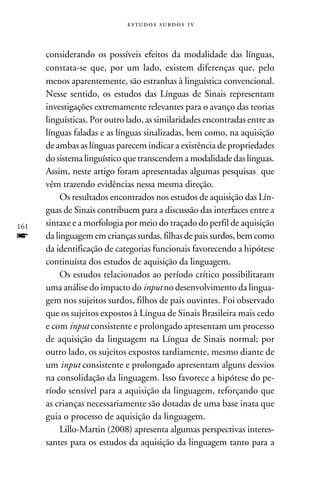 e s t u d o s s u rd o s 1 v



      considerando os possíveis efeitos da modalidade das línguas,
      constata-se que, por um lado, existem diferenças que, pelo
      menos aparentemente, são estranhas à linguística convencional.
      Nesse sentido, os estudos das Línguas de Sinais representam
      investigações extremamente relevantes para o avanço das teorias
      linguísticas. Por outro lado, as similaridades encontradas entre as
      línguas faladas e as línguas sinalizadas, bem como, na aquisição
      de ambas as línguas parecem indicar a existência de propriedades
      do sistema linguístico que transcendem a modalidade das línguas.
      Assim, neste artigo foram apresentadas algumas pesquisas que
      vêm trazendo evidências nessa mesma direção.
           Os resultados encontrados nos estudos de aquisição das Lín-
      guas de Sinais contribuem para a discussão das interfaces entre a
161   sintaxe e a morfologia por meio do traçado do perfil de aquisição
f     da linguagem em crianças surdas, filhas de pais surdos, bem como
      da identificação de categorias funcionais favorecendo a hipótese
      continuísta dos estudos de aquisição da linguagem.
           Os estudos relacionados ao período crítico possibilitaram
      uma análise do impacto do input no desenvolvimento da lingua-
      gem nos sujeitos surdos, filhos de pais ouvintes. Foi observado
      que os sujeitos expostos à Língua de Sinais Brasileira mais cedo
      e com input consistente e prolongado apresentam um processo
      de aquisição da linguagem na Língua de Sinais normal; por
      outro lado, os sujeitos expostos tardiamente, mesmo diante de
      um input consistente e prolongado apresentam alguns desvios
      na consolidação da linguagem. Isso favorece a hipótese do pe-
      ríodo sensível para a aquisição da linguagem, reforçando que
      as crianças necessariamente são dotadas de uma base inata que
      guia o processo de aquisição da linguagem.
           Lillo-Martin (2008) apresenta algumas perspectivas interes-
      santes para os estudos da aquisição da linguagem tanto para a
 