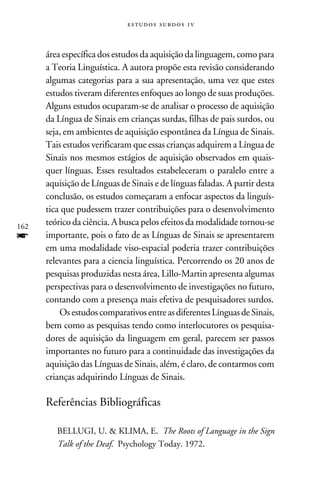 e s t u d o s s u rd o s 1 v



      área específica dos estudos da aquisição da linguagem, como para
      a Teoria Linguística. A autora propõe esta revisão considerando
      algumas categorias para a sua apresentação, uma vez que estes
      estudos tiveram diferentes enfoques ao longo de suas produções.
      Alguns estudos ocuparam-se de analisar o processo de aquisição
      da Língua de Sinais em crianças surdas, filhas de pais surdos, ou
      seja, em ambientes de aquisição espontânea da Língua de Sinais.
      Tais estudos verificaram que essas crianças adquirem a Língua de
      Sinais nos mesmos estágios de aquisição observados em quais-
      quer línguas. Esses resultados estabeleceram o paralelo entre a
      aquisição de Línguas de Sinais e de línguas faladas. A partir desta
      conclusão, os estudos começaram a enfocar aspectos da linguís-
      tica que pudessem trazer contribuições para o desenvolvimento
162
      teórico da ciência. A busca pelos efeitos da modalidade tornou-se
f     importante, pois o fato de as Línguas de Sinais se apresentarem
      em uma modalidade viso-espacial poderia trazer contribuições
      relevantes para a ciencia linguística. Percorrendo os 20 anos de
      pesquisas produzidas nesta área, Lillo-Martin apresenta algumas
      perspectivas para o desenvolvimento de investigações no futuro,
      contando com a presença mais efetiva de pesquisadores surdos.
          Os estudos comparativos entre as diferentes Línguas de Sinais,
      bem como as pesquisas tendo como interlocutores os pesquisa-
      dores de aquisição da linguagem em geral, parecem ser passos
      importantes no futuro para a continuidade das investigações da
      aquisição das Línguas de Sinais, além, é claro, de contarmos com
      crianças adquirindo Línguas de Sinais.

      Referências Bibliográficas

         BELLUGI, U.  KLIMA, E. The Roots of Language in the Sign
         Talk of the Deaf. Psychology Today. 1972.
 