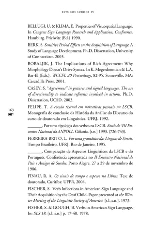 e s t u d o s s u rd o s 1 v



      BELLUGI, U.  KLIMA, E. Properties of Visuospatial Language.
      In Congress Sign Language Research and Application, Conference.
      Hamburg. Prielwitz (Ed.) 1990.
      BERK, S. Sensitive Period Effects on the Acquisition of Language: A
      Study of Language Development. Ph.D. Dissertation, University
      of Connecticut. 2003.
      BOBALJIK, J. The Implications of Rich Agreement: Why
      Morphology Doesn’t Drive Syntax. In K. Megerdoomian  L.A.
      Bar-El (Eds.), WCCFL 20 Proceedings, 82-95. Somerville, MA:
      Cascadilla Press. 2001.
      CASEY, S. “Agreement” in gestures and signed languages: The use
      of directionality to indicate referents involved in actions. Ph.D.
      Dissertation, UCSD. 2003.
      FELIPE, T. A coesão textual em narrativas pessoais na LSCB.
163
f     Monografia de conclusão da História da Análise do Discurso do
      curso de doutorado em Linguística. UFRJ. 1992.
      ________. Por uma tipologia dos verbos na LSCB. Anais do VII En-
      contro Nacional da ANPOLL. Gôiania. [s.n.] 1993. (726-743).
      FERREIRA-BRITO, L. Por uma gramática das Línguas de Sinais.
      Tempo Brasileiro. UFRJ. Rio de Janeiro. 1995.
      ________. Comparação de Aspectos Linguísticos da LSCB e do
      Português. Conferência apresentada no II Encontro Nacional de
      Pais e Amigos de Surdos. Porto Alegre. 27 a 29 de novembro de
      1986.
      FINAU, R. A. Os sinais de tempo e aspecto na Libras. Tese de
      doutorado, Curitiba: UFPR, 2004.
      FISCHER, S. Verb Inflections in American Sign Language and
      Their Acquisition by the Deaf Child. Paper presented at the Win-
      ter Meeting of the Linguistic Society of America. [s.l.,s.n.]. 1973.
      FISHER, S.  GOUGH, B. Verbs in American Sign Language.
      In: SLS 18. [s.l.,s.n.] p. 17-48. 1978.
 