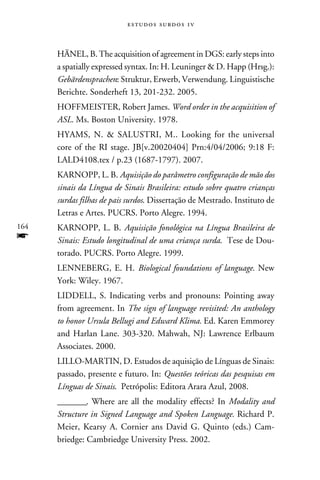 e s t u d o s s u rd o s 1 v



      HÄNEL, B. The acquisition of agreement in DGS: early steps into
      a spatially expressed syntax. In: H. Leuninger  D. Happ (Hrsg.):
      Gebärdensprachen: Struktur, Erwerb, Verwendung. Linguistische
      Berichte. Sonderheft 13, 201-232. 2005.
      HOFFMEISTER, Robert James. Word order in the acquisition of
      ASL. Ms. Boston University. 1978.
      HYAMS, N.  SALUSTRI, M.. Looking for the universal
      core of the RI stage. JB[v.20020404] Prn:4/04/2006; 9:18 F:
      LALD4108.tex / p.23 (1687-1797). 2007.
      KARNOPP, L. B. Aquisição do parâmetro configuração de mão dos
      sinais da Língua de Sinais Brasileira: estudo sobre quatro crianças
      surdas filhas de pais surdos. Dissertação de Mestrado. Instituto de
      Letras e Artes. PUCRS. Porto Alegre. 1994.
164   KARNOPP, L. B. Aquisição fonológica na Língua Brasileira de
f     Sinais: Estudo longitudinal de uma criança surda. Tese de Dou-
      torado. PUCRS. Porto Alegre. 1999.
      LENNEBERG, E. H. Biological foundations of language. New
      York: Wiley. 1967.
      LIDDELL, S. Indicating verbs and pronouns: Pointing away
      from agreement. In The sign of language revisited: An anthology
      to honor Ursula Bellugi and Edward Klima. Ed. Karen Emmorey
      and Harlan Lane. 303-320. Mahwah, NJ: Lawrence Erlbaum
      Associates. 2000.
      LILLO-MARTIN, D. Estudos de aquisição de Línguas de Sinais:
      passado, presente e futuro. In: Questões teóricas das pesquisas em
      Línguas de Sinais. Petrópolis: Editora Arara Azul, 2008.
      ________. Where are all the modality effects? In Modality and
      Structure in Signed Language and Spoken Language. Richard P.
      Meier, Kearsy A. Cornier ans David G. Quinto (eds.) Cam-
      briedge: Cambriedge University Press. 2002.
 