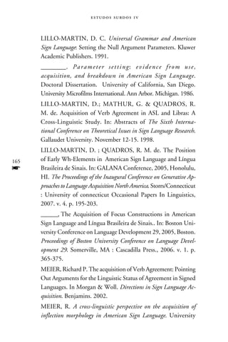 e s t u d o s s u rd o s 1 v



      LILLO-MARTIN, D. C. Universal Grammar and American
      Sign Language: Setting the Null Argument Parameters. Kluwer
      Academic Publishers. 1991.
      ________. P a r a m e t e r s e t t i n g : e v i d e n c e f r o m u s e ,
      acquisition, and breakdown in American Sign Language.
      Doctoral Dissertation. University of California, San Diego.
      University Microfilms International. Ann Arbor. Michigan. 1986.
      LILLO-MARTIN, D.; MATHUR, G.  QUADROS, R.
      M. de. Acquisition of Verb Agreement in ASL and Libras: A
      Cross-Linguistic Study. In: Abstracts of The Sixth Interna-
      tional Conference on Theoretical Issues in Sign Language Research.
      Gallaudet University. November 12-15. 1998.
      LILLO-MARTIN, D. ; QUADROS, R. M. de. The Position
165   of Early Wh-Elements in American Sign Language and Língua
f     Brasileira de Sinais. In: GALANA Conference, 2005, Honolulu,
      HI. The Proceedings of the Inaugural Conference on Generative Ap-
      proaches to Language Acquisition North America. Storrs/Connecticut
      : University of connecticut Occasional Papers In Linguistics,
      2007. v. 4. p. 195-203.
      ________. The Acquisition of Focus Constructions in American
      Sign Language and Língua Brasileira de Sinais.. In: Boston Uni-
      versity Conference on Language Development 29, 2005, Boston.
      Proceedings of Boston University Conference on Language Devel-
      opment 29. Somerville, MA : Cascadilla Press., 2006. v. 1. p.
      365-375.
      MEIER, Richard P. The acquisition of Verb Agreement: Pointing
      Out Arguments for the Linguistic Status of Agreement in Signed
      Languages. In Morgan  Woll. Directions in Sign Language Ac-
      quisition. Benjamins. 2002.
      MEIER, R. A cross-linguistic perspective on the acquisition of
      inflection morphology in American Sign Language. University
 