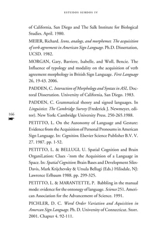 e s t u d o s s u rd o s 1 v



      of California, San Diego and The Salk Institute for Biological
      Studies. April. 1980.
      MEIER, Richard. Icons, analogs, and morphemes: The acquisition
      of verb agreement in American Sign Language. Ph.D. Dissertation,
      UCSD. 1982.
      MORGAN, Gary, Barriere, Isabelle, and Woll, Bencie. The
      Influence of typology and modality on the acquisition of verb
      agreement morphology in British Sign Language. First Language
      26, 19-43. 2006.
      PADDEN, C. Interaction of Morphology and Syntax in ASL. Doc-
      toral Dissertation. University of California, San Diego. 1983.
      PADDEN, C. Grammatical theory and signed languages. In
      Linguistics: The Cambridge Survey (Frederick J. Newmeyer, edi-
166   tor). New York: Cambridge University Press. 250-265.1988.
f     PETITTO, L. On the Autonomy of Language and Gesture:
      Evidence from the Acquisition of Personal Pronoums in American
      Sign Language. In: Cognition. Elsevier Science Publisher B.V. V.
      27. 1987. pp. 1-52.
      PETITTO, L.  BELLUGI, U. Spatial Cognition and Brain
      OrganiLation: Clues -’rom the Acquisition of a Language in
      Space. In: Spatial Cognition: Brain Bases and Development Siles-
      Davis, Mark Krijchevsky  Ursula Bellugi (Eds.) Hilisdale, NJ:
      Lawrence Erlbaum 1988. pp. 299-325.
      PETITTO, L.  MARANTETTE, P. Babbling in the manual
      mode: evidence for the ontonegy of language. Science 251. Ameri-
      can Association for the Advancement of Science. 1991.
      PICHLER, D. C. Word Order Variation and Aquisition in
      Amercan Sign Language. Ph. D. University of Connecticut. Storr.
      2001. Chapter 4. 92-111.
 