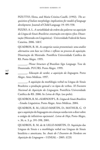 e s t u d o s s u rd o s 1 v



      PIZUTTO, Elena, and Maria Cristina Caselli. (1992). The ac-
      quisition of Italian morphology: implications for models of language
      development. Journal of Child Language 19: 491-558.
      PIZZIO, A. L. A variablidade da ordem das palavras na aquisição
      da Língua de Sinais Brasileira: construção com tópico e foco. Disser-
      tação (Mestrado em Linguística) - Universidade Federal de Santa
      Catarina. 2006. 168 f.
      QUADROS, R. M. As categorias vazias pronominais: uma análise
      alternativa com base na Libras e reflexos no processo de aquisição.
      Dissertação de Mestrado. Pontifícia Universidade Católica do
      RS. Porto Alegre. 1995.
      ________. Phrase Structure of Brazilian Sign Language. Tese de
      Doutorado. PUC/RS. Porto Alegre. 1999.
167
f     ________. Educação de surdos: a aquisição da linguagem. Porto
      Alegre. Artes Médicas. 1997.
      ________. A aquisição da morfologia verbal na Língua de Sinais
      Brasileira: a produção gestual e os tipos de verbos. XI Encontro
      Nacional de Aquisição da Linguagem. Pontifícia Universidade
      Católica do RS. 2006. In Letras de Hoje. (no prelo).
      QUADROS, R. M. e KARNOOP L. B. Língua de Sinais Brasileira
      - Estudos Linguísticos. Porto Alegre. Artes Médicas. 2004.
      QUADROS, R. M.; LILLO-MARTIN, D.; MATHUR, G. O
      que a aquisição da linguagem em crianças surdas tem a dizer sobre
      o estágio de infinitivos opcionais?. Letras de Hoje, Porto Alegre,
      v. 36, n. 3, p. 391-398, 2001.
      QUADROS, R. M. de  LILLO-MARTIN, D. Aquisição das
      Línguas de Sinais e a morfologia verbal nas Línguas de Sinais
      brasileira e americana. In: Anais do I Encontro do Nordeste em
      Aquisição da Linguagem – I ENEAL – 2005. (CD)
 
