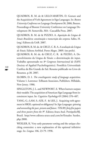 e s t u d o s s u rd o s 1 v



      QUADROS, R. M. de  LILLO-MARTIN, D. Gesture and
      the Acquisition of Verb Agreement in Sign Languages. In: Boston
      University Conference on Language Development 30, 2006, Boston.
      Proceedings of Boston University Conference on Language De-
      velopment 30. Somerville, MA : Cascadilla Press. 2007.
      QUADROS, R. M. de  PIZZIO, A. Aquisição da Língua de
      Sinais Brasileira: constituição e transcrição dos corpora. Salles, H.
      (org.) Editora da UnB. 2007.
      QUADROS, R. M. de.  CRUZ, C. R. A. A avaliação da Língua
      de Sinais. Editora ArtMed. Porto Alegre. 2009. (no prelo).
      QUADROS, R. M. de.  CRUZ, C. R.  PIZZIO, A. De-
      senvolvimento da Língua de Sinais: a determinação do input.
      Trabalho apresentado no 8º Congresso Internacional da ISAPL
      (Society of Applied Psycholinguistics). Pontifícia Universidade
168
f     Católica do Rio Grande do Sul. Resumo publicado no Livro de
      Resumos. p.38. 2007.
      SLOBIN, D. I. The crosslinguistic study of language acquisition.
      Volume 1. Lawrence Erlbaum Associates, Publishers. Hillsdale,
      New Jersey. 1986.
      SINGLETON, J. L. and NEWPORT, E. When learners surpass
      their models: The acquisition of American Sign Language from in-
      consistent input. In: Cognitive Psychology 49 (2004) 370–407.
      TANG, G.; LAM, S.; SZE, F.  LEE, J. Acquiring verb agree-
      ment in HKSL: optional or obligatory? In Sign Languages: spinning
      and unraveling the pasr, present and future. TISLR9, forty five papers
      and three posters from the 9th. Editora Arara Azul. Petrópolis/RJ.
      Brazil. http:/www.editora-arara-azul.com.br/Estudos Surdos.
      php 2008.
      WEXLER, K. Very early parameter setting and the unique che-
      cking constraint: a new explanation of the optional infinitive
      stage. In: Lingua. 106. 23-79. 1998.
 