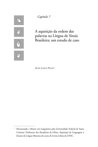 Capítulo 7



                         A aquisição da ordem das
                         palavras na Língua de Sinais
                         Brasileira: um estudo de caso




                         Aline Lemos Pizzio





    	Doutoranda e Mestre em Linguística pela Universidade Federal de Santa
     Catarina. Professora das disciplinas de Libras, Aquisição da Linguagem e
     Ensino de Língua Materna do curso de Letras Libras da UFSC.
 