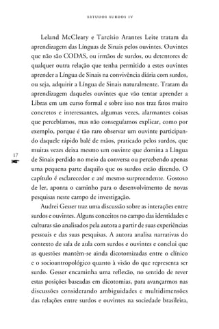 e s t u d o s s u rd o s 1 v



         Leland McCleary e Tarcísio Arantes Leite tratam da
     aprendizagem das Línguas de Sinais pelos ouvintes. Ouvintes
     que não são CODAS, ou irmãos de surdos, ou detentores de
     qualquer outra relação que tenha permitido a estes ouvintes
     aprender a Língua de Sinais na convivência diária com surdos,
     ou seja, adquirir a Língua de Sinais naturalmente. Tratam da
     aprendizagem daqueles ouvintes que vão tentar aprender a
     Libras em um curso formal e sobre isso nos traz fatos muito
     concretos e interessantes, algumas vezes, alarmantes coisas
     que percebíamos, mas não conseguíamos explicar, como por
     exemplo, porque é tão raro observar um ouvinte participan-
     do daquele rápido balé de mãos, praticado pelos surdos, que
     muitas vezes deixa mesmo um ouvinte que domina a Língua
17
f    de Sinais perdido no meio da conversa ou percebendo apenas
     uma pequena parte daquilo que os surdos estão dizendo. O
     capítulo é esclarecedor e até mesmo surpreendente. Gostoso
     de ler, aponta o caminho para o desenvolvimento de novas
     pesquisas neste campo de investigação.
         Audrei Gesser traz uma discussão sobre as interações entre
     surdos e ouvintes. Alguns conceitos no campo das identidades e
     culturas são analisados pela autora a partir de suas experiências
     pessoais e das suas pesquisas. A autora analisa narrativas do
     contexto de sala de aula com surdos e ouvintes e conclui que
     as questões mantêm-se ainda dicotomizadas entre o clínico
     e o socioantropológico quanto à visão do que representa ser
     surdo. Gesser encaminha uma reflexão, no sentido de rever
     estas posições baseadas em dicotomias, para avançarmos nas
     discussões considerando ambiguidades e multidimensões
     das relações entre surdos e ouvintes na sociedade brasileira,
 