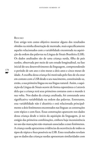 e s t u d o s s u rd o s 1 v




      Resumo
      Este artigo tem como objetivo mostrar alguns dos resultados
      obtidos na minha dissertação de mestrado, mais especificamente
      aqueles relacionados com a variabilidade encontrada na aquisi-
      ção da ordem das palavras na Língua de Sinais Brasileira (LSB).
      Os dados analisados são de uma criança surda, filha de pais
      surdos, observada por meio de um estudo longitudinal, na fase
      inicial do seu desenvolvimento da linguagem, compreendendo
170   o período de um ano e oito meses a dois anos e cinco meses de
f     idade. A escolha dessa criança foi motivada pelo fato de ela estar
      em contato com a LSB desde o seu nascimento, constituindo-se,
      então, a sua primeira língua ou sua língua natural. Assim, a aqui-
      sição da Língua de Sinais ocorre de forma espontânea e é através
      dela que a criança terá seus primeiros contatos com o mundo à
      sua volta. Nos dados da criança analisada, foi constatada uma
      significativa variabilidade na ordem das palavras. Entretanto,
      essa variabilidade não é aleatória e está relacionada principal-
      mente a dois fenômenos encontrados nas línguas: as construções
      com tópico e com foco. Essas construções aparecem nos dados
      dessa criança desde o início da aquisição da linguagem, já no
      estágio das primeiras combinações, embora haja inconsistência
      no uso das marcações não-manuais associadas a esses fenômenos.
      A criança surda apresentou evidências da ocorrência de todos os
      tipos de tópico e foco possíveis na LSB. Estes resultados revelam
      que os dados das crianças surdas apresentam similaridades com
 