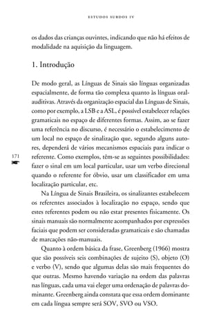 e s t u d o s s u rd o s 1 v



      os dados das crianças ouvintes, indicando que não há efeitos de
      modalidade na aquisição da linguagem.

      1. Introdução

      De modo geral, as Línguas de Sinais são línguas organizadas
      espacialmente, de forma tão complexa quanto às línguas oral-
      auditivas. Através da organização espacial das Línguas de Sinais,
      como por exemplo, a LSB e a ASL, é possível estabelecer relações
      gramaticais no espaço de diferentes formas. Assim, ao se fazer
      uma referência no discurso, é necessário o estabelecimento de
      um local no espaço de sinalização que, segundo alguns auto-
      res, dependerá de vários mecanismos espaciais para indicar o
171   referente. Como exemplos, têm-se as seguintes possibilidades:
f     fazer o sinal em um local particular, usar um verbo direcional
      quando o referente for óbvio, usar um classificador em uma
      localização particular, etc.
          Na Língua de Sinais Brasileira, os sinalizantes estabelecem
      os referentes associados à localização no espaço, sendo que
      estes referentes podem ou não estar presentes fisicamente. Os
      sinais manuais são normalmente acompanhados por expressões
      faciais que podem ser consideradas gramaticais e são chamadas
      de marcações não-manuais.
          Quanto à ordem básica da frase, Greenberg (1966) mostra
      que são possíveis seis combinações de sujeito (S), objeto (O)
      e verbo (V), sendo que algumas delas são mais frequentes do
      que outras. Mesmo havendo variação na ordem das palavras
      nas línguas, cada uma vai eleger uma ordenação de palavras do-
      minante. Greenberg ainda constata que essa ordem dominante
      em cada língua sempre será SOV, SVO ou VSO.
 