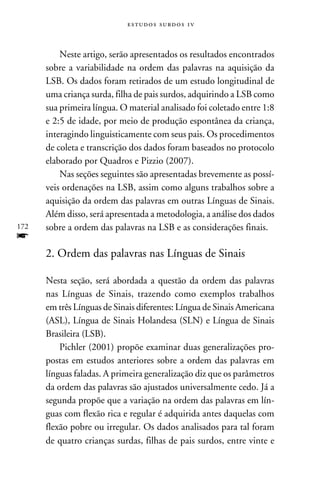 e s t u d o s s u rd o s 1 v



          Neste artigo, serão apresentados os resultados encontrados
      sobre a variabilidade na ordem das palavras na aquisição da
      LSB. Os dados foram retirados de um estudo longitudinal de
      uma criança surda, filha de pais surdos, adquirindo a LSB como
      sua primeira língua. O material analisado foi coletado entre 1:8
      e 2:5 de idade, por meio de produção espontânea da criança,
      interagindo linguisticamente com seus pais. Os procedimentos
      de coleta e transcrição dos dados foram baseados no protocolo
      elaborado por Quadros e Pizzio (2007).
          Nas seções seguintes são apresentadas brevemente as possí-
      veis ordenações na LSB, assim como alguns trabalhos sobre a
      aquisição da ordem das palavras em outras Línguas de Sinais.
      Além disso, será apresentada a metodologia, a análise dos dados
172   sobre a ordem das palavras na LSB e as considerações finais.
f
      2. Ordem das palavras nas Línguas de Sinais

      Nesta seção, será abordada a questão da ordem das palavras
      nas Línguas de Sinais, trazendo como exemplos trabalhos
      em três Línguas de Sinais diferentes: Língua de Sinais Americana
      (ASL), Língua de Sinais Holandesa (SLN) e Língua de Sinais
      Brasileira (LSB).
          Pichler (2001) propõe examinar duas generalizações pro-
      postas em estudos anteriores sobre a ordem das palavras em
      línguas faladas. A primeira generalização diz que os parâmetros
      da ordem das palavras são ajustados universalmente cedo. Já a
      segunda propõe que a variação na ordem das palavras em lín-
      guas com flexão rica e regular é adquirida antes daquelas com
      flexão pobre ou irregular. Os dados analisados para tal foram
      de quatro crianças surdas, filhas de pais surdos, entre vinte e
 