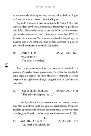 e s t u d o s s u rd o s 1 v



      trinta meses de idade aproximadamente, adquirindo a Língua
      de Sinais Americana como primeira língua.
          Segundo a autora, a ordem canônica da ASL é SVO, mas
      outras ordens também são possíveis e frequentes na produção
      do adulto. Elas são derivadas da ordem SVO através de opera-
      ções sintáticas (movimentos). Os sujeitos pós-verbais (VS) são
      bastante limitados na ASL e com exceção dos subject tags, os
      sujeitos com NPs completos não podem aparecer na posição
      pós-verbal, conforme o exemplo (1) abaixo:

      (1)	      BABY SLEEP	                                  (Pichler, 2001: 16)
      	         *SLEEP BABY
      	         “The baby is sleeping.”
173
f        Entretanto, o sujeito na forma de pronome é permitido em
      posição pós-verbal ou em posição final da sentença e resulta de
      uma cópia do sujeito (2). Este processo é chamado de cópia
      do pronome-sujeito e sua função pragmática é de confirmação
      ou ênfase.

      (2)	      (BABY) SLEEP IX (baby)	           (Pichler, 2001: 113)
      	         “(The baby) is sleeping (he is).”

          	A cópia do sujeito necessariamente deve ser um prono-
      me; NPs completos nesta posição são agramaticais. Pesquisas
      revelam que essas estruturas são acompanhadas de movimentos
      de cabeça, indicando confirmação, conforme o exemplo (3):
               ..............	      hn
      (3)	     MOTHER SICK SHE	                               (Pichler, 2001: 17)
             	 “My mother is sick (she is).”
 
