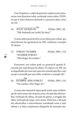 e s t u d o s s u rd o s 1 v



         Com frequência, a cópia do pronome-sujeito ocorre junta-
      mente com elementos nulos, resultando numa ordem V(O)S,
      em que o único elemento declarado é o pronome cópia, como
      em (4):
             ..............	      hn
      (4)	   Ø EAT (SUSHI) HE	                 (Pichler, 2001: 18)
      	      “(My husband) eats (sushi) (he does).”

          A outra ordem possível refere-se aos objetos pré-verbais, que
      normalmente são agramaticais em ASL, conforme o exemplo
      (5) abaixo:

      (5)	FORGET NUMBER	                                    (Pichler, 2001: 113)
174   	   *NUMBER FORGET
f     	   “(She) forgot the number.”

          Entretanto, esta ordem pode ser gramatical quando li-
      cenciada por topicalização do objeto. Os tópicos em ASL são
      acompanhados por uma marcação não-manual específica, cujo
      escopo é mostrado por uma linha, conforme o exemplo (6):
          	      top
      (6)	NUMBER, (SHE) FORGET	                             (Pichler, 2001: 114)
      	   “The number, (she) forgot (it).”

          A marca não-manual de tópico pode incluir uma combina-
      ção de vários traços não-manuais como: elevação das sobrance-
      lhas, inclinação da cabeça, elevação do queixo, o arregalar dos
      olhos, inclinação do corpo, entre outros. Desta lista, a elevação
      das sobrancelhas é universalmente considerada como a mais
      saliente e o único componente obrigatório da marcação não-
 