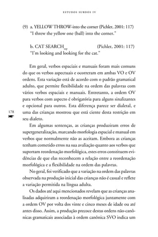 e s t u d o s s u rd o s 1 v



      (9)	 a. YELLOW THROW-into the corner (Pichler, 2001: 117)
      	 “I threw the yellow one (ball) into the corner.”

      	   b. CAT SEARCHasp	                   (Pichler, 2001: 117)
      	   “I’m looking and looking for the cat.”

          Em geral, verbos espaciais e manuais foram mais comuns
      do que os verbos aspectuais e ocorreram em ambas VO e OV
      ordens. Esta variação está de acordo com o padrão gramatical
      adulto, que permite flexibilidade na ordem das palavras com
      vários verbos espaciais e manuais. Entretanto, a ordem OV
      para verbos com aspecto é obrigatória para alguns sinalizantes
      e opcional para outros. Esta diferença parece ser dialetal, e
178   uma das crianças mostrou que está ciente desta restrição em
f     seu dialeto.
          Em algumas sentenças, as crianças produziram erros de
      supergeneralização, marcando morfologia espacial e manual em
      verbos que normalmente não as aceitam. Embora as crianças
      tenham cometido erros na sua avaliação quanto aos verbos que
      suportam reordenação morfológica, estes erros constituem evi-
      dências de que elas reconhecem a relação entre a reordenação
      morfológica e a flexibilidade na ordem das palavras.
          No geral, foi verificado que a variação na ordem das palavras
      observada na produção inicial das crianças não é casual e reflete
      a variação permitida na língua adulta.
          Os dados até aqui mencionados revelam que as crianças ana-
      lisadas adquiriram a reordenação morfológica juntamente com
      a ordem OV por volta dos vinte e cinco meses de idade ou até
      antes disso. Assim, a produção precoce destas ordens não-canô-
      nicas gramaticais associadas à ordem canônica SVO indica um
 