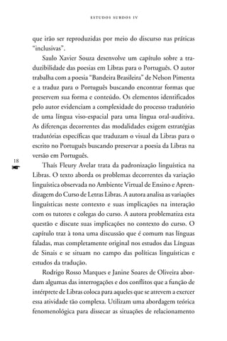 e s t u d o s s u rd o s 1 v



     que irão ser reproduzidas por meio do discurso nas práticas
     “inclusivas”.
         Saulo Xavier Souza desenvolve um capítulo sobre a tra-
     duzibilidade das poesias em Libras para o Português. O autor
     trabalha com a poesia “Bandeira Brasileira” de Nelson Pimenta
     e a traduz para o Português buscando encontrar formas que
     preservem sua forma e conteúdo. Os elementos identificados
     pelo autor evidenciam a complexidade do processo tradutório
     de uma língua viso-espacial para uma língua oral-auditiva.
     As diferenças decorrentes das modalidades exigem estratégias
     tradutórias específicas que traduzam o visual da Libras para o
     escrito no Português buscando preservar a poesia da Libras na
     versão em Português.
18
f        Thaís Fleury Avelar trata da padronização linguística na
     Libras. O texto aborda os problemas decorrentes da variação
     linguística observada no Ambiente Virtual de Ensino e Apren-
     dizagem do Curso de Letras Libras. A autora analisa as variações
     linguísticas neste contexto e suas implicações na interação
     com os tutores e colegas do curso. A autora problematiza esta
     questão e discute suas implicações no contexto do curso. O
     capítulo traz à tona uma discussão que é comum nas línguas
     faladas, mas completamente original nos estudos das Línguas
     de Sinais e se situam no campo das políticas linguísticas e
     estudos da tradução.
         Rodrigo Rosso Marques e Janine Soares de Oliveira abor-
     dam algumas das interrogações e dos conflitos que a função de
     intérprete de Libras coloca para aqueles que se atrevem a exercer
     essa atividade tão complexa. Utilizam uma abordagem teórica
     fenomenológica para dissecar as situações de relacionamento
 