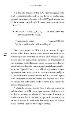 e s t u d o s s u rd o s 1 v



          A SLN é uma língua de ordem SOV ou uma língua de verbo
      final. Outras ordens são possíveis, mas devem ser resultantes de
      regras de movimento. Isto é, a ordem SOV pode mudar para
      O, SV através da topicalização do objeto, conforme exemplos
      (10) e (11):

      (10) 	WOMAN THREAD3b CUT3b	                          (Coerts, 2000: 93)
       	    “The woman cuts the thread.”

      (11) 	Television, girl watch	               (Coerts, 2000: 93)
        	 “As for television, the girl is watching it.”

          Outra característica da SLN é o licenciamento de argu-
180   mentos nulos. Tanto sujeitos como objetos não precisam ser
f     expressos por um pronome ou por um sinal nominal. Argu-
      mentos nulos são normalmente permitidos em línguas com um
      rico sistema de concordância, pois esses argumentos podem ser
      identificados na base dos elementos referenciados no paradig-
      ma verbal. É possível haver concordância apenas com um dos
      argumentos, mas, neste caso, é necessariamente com o objeto.
      Há verbos que não apresentam concordância, mas em alguns
      casos apresentam sujeitos nulos (mas não objetos). Estas ocor-
      rências são analisadas como sendo variáveis nulas licenciadas
      por questões discursivas.
          A cópia do pronome-sujeito é um fenômeno comum no
      padrão adulto da SLN e tem algumas características: ocorre
      no final da sentença ou pós-verbal, é uma cópia dos traços do
      sujeito e ocorre depois que a criança produziu um enunciado
      em que o sujeito foi produzido duas vezes (uma na posição
      inicial e outra na posição final ou pós-verbal).
 