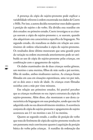 e s t u d o s s u rd o s 1 v



          A presença da cópia do sujeito-pronome pode explicar a
      variabilidade referente à ordem encontrada nos dados de Coerts
      e Mills. Por isso, a autora decidiu reexaminar esses dados quanto
      à posição do sujeito e do verbo. Ela dividiu essa reanálise em
      dois estudos: no primeiro estudo, Coerts investigou se as crian-
      ças usavam a cópia do sujeito-pronome e, se usavam, quando
      elas adquiriram esta característica específica da linguagem. No
      segundo estudo, ela reanalisou os dados em relação aos cons-
      tituintes de ordens relacionados à cópia do sujeito-pronome.
      Os resultados deste último mostraram que uma grande parte
      da variação na ordem encontrada anteriormente pode ser atri-
      buída ao uso de cópia do sujeito-pronome pelas crianças, em
      combinação com o apagamento do sujeito.
181       Os dados examinados são de duas crianças surdas gêmeas,
f     um menino e uma menina, filhos de mãe surda e pai ouvinte,
      filho de surdos, ambos sinalizantes nativos. As crianças foram
      filmadas em casa em situações espontâneas, uma vez por mês,
      até os dois anos e meio de idade. As crianças eram filmadas
      sozinhas com a mãe por vinte minutos.
          Em relação aos primeiros estudos, foi possível perceber
      que as crianças receberam no seu input a estrutura da cópia do
      sujeito-pronome. Além disso, elas mostraram o uso desta ca-
      racterística da linguagem em suas produções, sendo que esta foi
      adquirida cedo no seu desenvolvimento sintático. A ocorrência
      conjunta de cópia do sujeito-pronome e apagamento do sujeito
      aconteceu aos 2:1 no menino e aos 2:2 na menina.
          Quanto ao segundo estudo, a análise de posição do verbo
      que trata do fenômeno de cópia do sujeito-pronome resulta em
      um panorama mais convincente quanto à aquisição da posição
      básica do verbo pelas crianças. A reanálise da ordenação das
 