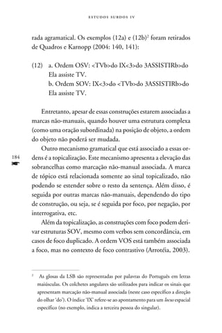 e s t u d o s s u rd o s 1 v



      rada agramatical. Os exemplos (12a) e (12b) foram retirados
      de Quadros e Karnopp (2004: 140, 141):

      (12)	   a. Ordem OSV: TVbdo IX3do 3ASSISTIRbdo
      	       Ela assiste TV.
      	       b. Ordem SOV: IX3do TVbdo 3ASSISTIRbdo
      	       Ela assiste TV.

          Entretanto, apesar de essas construções estarem associadas a
      marcas não-manuais, quando houver uma estrutura complexa
      (como uma oração subordinada) na posição de objeto, a ordem
      do objeto não poderá ser mudada.
          Outro mecanismo gramatical que está associado a essas or-
184   dens é a topicalização. Este mecanismo apresenta a elevação das
f     sobrancelhas como marcação não-manual associada. A marca
      de tópico está relacionada somente ao sinal topicalizado, não
      podendo se estender sobre o resto da sentença. Além disso, é
      seguida por outras marcas não-manuais, dependendo do tipo
      de construção, ou seja, se é seguida por foco, por negação, por
      interrogativa, etc.
          Além da topicalização, as construções com foco podem deri-
      var estruturas SOV, mesmo com verbos sem concordância, em
      casos de foco duplicado. A ordem VOS está também associada
      a foco, mas no contexto de foco contrastivo (Arrotéia, 2003).


      	 As glosas da LSB são representadas por palavras do Português em letras
      


        maiúsculas. Os colchetes angulares são utilizados para indicar os sinais que
        apresentam marcação não-manual associada (neste caso específico a direção
        do olhar ‘do’). O índice ‘IX’ refere-se ao apontamento para um locus espacial
        específico (no exemplo, indica a terceira pessoa do singular).
 