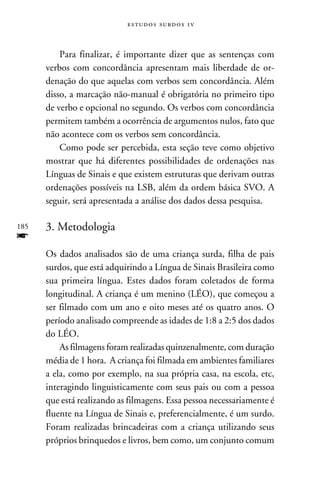 e s t u d o s s u rd o s 1 v



          Para finalizar, é importante dizer que as sentenças com
      verbos com concordância apresentam mais liberdade de or-
      denação do que aquelas com verbos sem concordância. Além
      disso, a marcação não-manual é obrigatória no primeiro tipo
      de verbo e opcional no segundo. Os verbos com concordância
      permitem também a ocorrência de argumentos nulos, fato que
      não acontece com os verbos sem concordância.
          Como pode ser percebida, esta seção teve como objetivo
      mostrar que há diferentes possibilidades de ordenações nas
      Línguas de Sinais e que existem estruturas que derivam outras
      ordenações possíveis na LSB, além da ordem básica SVO. A
      seguir, será apresentada a análise dos dados dessa pesquisa.

185   3. Metodologia
f
      Os dados analisados são de uma criança surda, filha de pais
      surdos, que está adquirindo a Língua de Sinais Brasileira como
      sua primeira língua. Estes dados foram coletados de forma
      longitudinal. A criança é um menino (LÉO), que começou a
      ser filmado com um ano e oito meses até os quatro anos. O
      período analisado compreende as idades de 1:8 a 2:5 dos dados
      do LÉO.
          As filmagens foram realizadas quinzenalmente, com duração
      média de 1 hora. A criança foi filmada em ambientes familiares
      a ela, como por exemplo, na sua própria casa, na escola, etc,
      interagindo linguisticamente com seus pais ou com a pessoa
      que está realizando as filmagens. Essa pessoa necessariamente é
      fluente na Língua de Sinais e, preferencialmente, é um surdo.
      Foram realizadas brincadeiras com a criança utilizando seus
      próprios brinquedos e livros, bem como, um conjunto comum
 