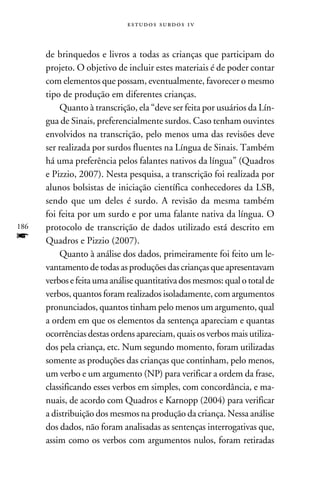 e s t u d o s s u rd o s 1 v



      de brinquedos e livros a todas as crianças que participam do
      projeto. O objetivo de incluir estes materiais é de poder contar
      com elementos que possam, eventualmente, favorecer o mesmo
      tipo de produção em diferentes crianças.
          Quanto à transcrição, ela “deve ser feita por usuários da Lín-
      gua de Sinais, preferencialmente surdos. Caso tenham ouvintes
      envolvidos na transcrição, pelo menos uma das revisões deve
      ser realizada por surdos fluentes na Língua de Sinais. Também
      há uma preferência pelos falantes nativos da língua” (Quadros
      e Pizzio, 2007). Nesta pesquisa, a transcrição foi realizada por
      alunos bolsistas de iniciação científica conhecedores da LSB,
      sendo que um deles é surdo. A revisão da mesma também
      foi feita por um surdo e por uma falante nativa da língua. O
186   protocolo de transcrição de dados utilizado está descrito em
f     Quadros e Pizzio (2007).
          Quanto à análise dos dados, primeiramente foi feito um le-
      vantamento de todas as produções das crianças que apresentavam
      verbos e feita uma análise quantitativa dos mesmos: qual o total de
      verbos, quantos foram realizados isoladamente, com argumentos
      pronunciados, quantos tinham pelo menos um argumento, qual
      a ordem em que os elementos da sentença apareciam e quantas
      ocorrências destas ordens apareciam, quais os verbos mais utiliza-
      dos pela criança, etc. Num segundo momento, foram utilizadas
      somente as produções das crianças que continham, pelo menos,
      um verbo e um argumento (NP) para verificar a ordem da frase,
      classificando esses verbos em simples, com concordância, e ma-
      nuais, de acordo com Quadros e Karnopp (2004) para verificar
      a distribuição dos mesmos na produção da criança. Nessa análise
      dos dados, não foram analisadas as sentenças interrogativas que,
      assim como os verbos com argumentos nulos, foram retiradas
 
